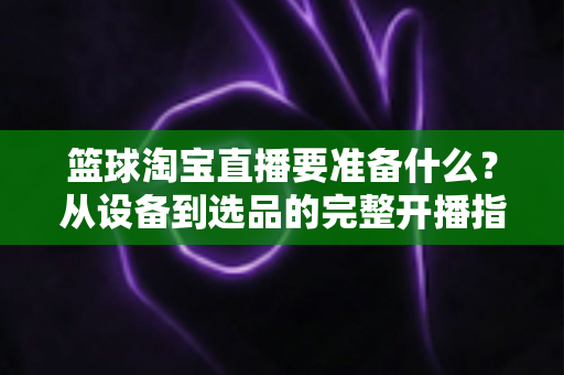篮球淘宝直播要准备什么？从设备到选品的完整开播指南，助你快速打造高转化篮球直播间