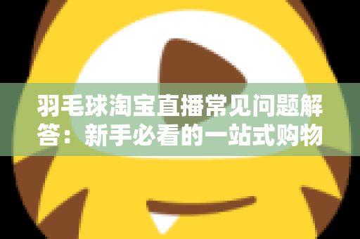 羽毛球淘宝直播常见问题解答：新手必看的一站式购物指南