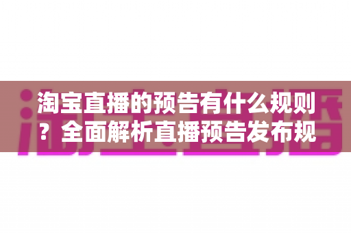 淘宝直播的预告有什么规则?全面解析直播预告发布规范与实用运营技巧 淘宝直播的预告有什么规则?全面解析直播预告发布规范与实用运营技巧