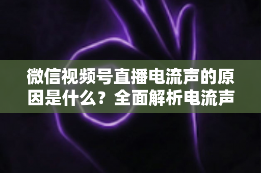 微信视频号直播电流声的原因是什么？全面解析电流声成因与实用解决方案指南