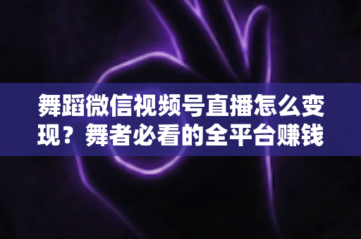 舞蹈微信视频号直播怎么变现？舞者必看的全平台赚钱攻略与实战技巧