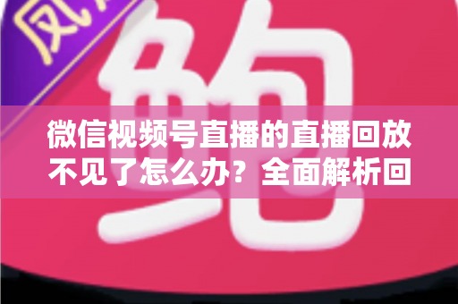 微信视频号直播的直播回放不见了怎么办？全面解析回放丢失原因与找回方法