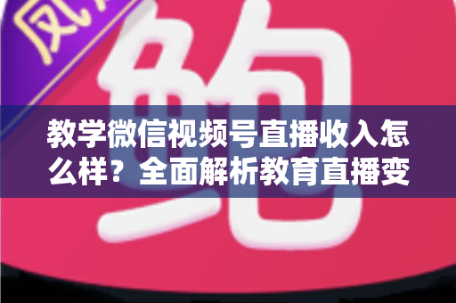 教学微信视频号直播收入怎么样？全面解析教育直播变现潜力与实操指南