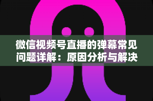 微信视频号直播的弹幕常见问题详解:原因分析与解决方法全攻略 微信视频号直播的弹幕常见问题详解:原因分析与解决方法全攻略