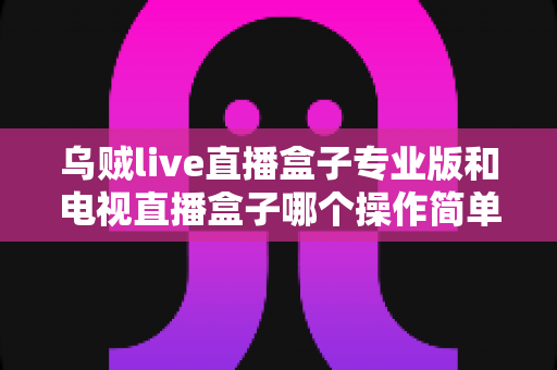 乌贼live直播盒子专业版和电视直播盒子哪个操作简单？新手必读的全面对比与选购指南