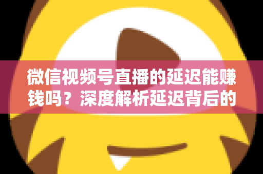 微信视频号直播的延迟能赚钱吗？深度解析延迟背后的变现真相与实操赚钱指南
