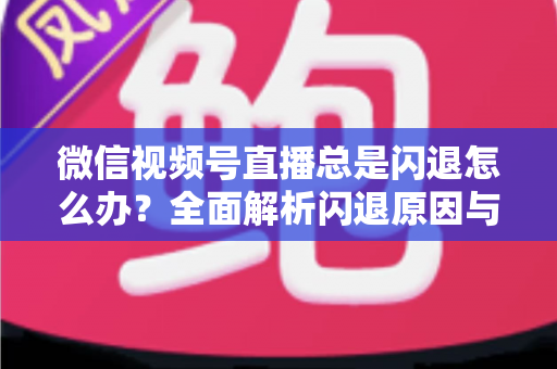 微信视频号直播总是闪退怎么办？全面解析闪退原因与高效解决指南