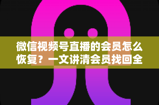 微信视频号直播的会员怎么恢复?一文讲清会员找回全流程与实用技巧 微信视频号直播的会员怎么恢复?一文讲清会员找回全流程与实用技巧