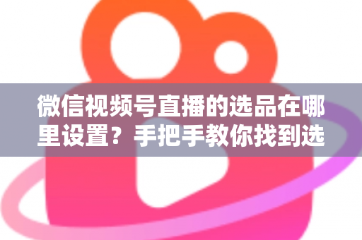 微信视频号直播的选品在哪里设置？手把手教你找到选品入口与全流程设置攻略