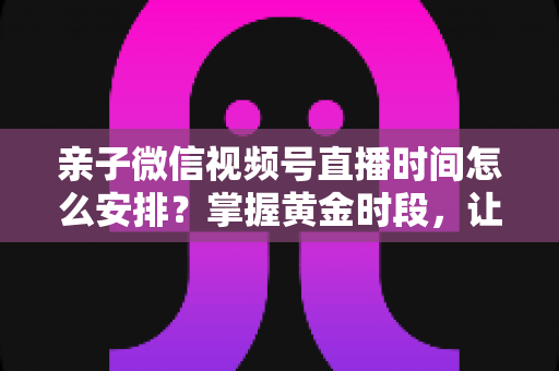 亲子微信视频号直播时间怎么安排?掌握黄金时段,让流量与互动双丰收 亲子微信视频号直播时间怎么安排?掌握黄金时段,让流量与互动双丰收