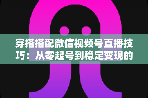 穿搭搭配微信视频号直播技巧:从零起号到稳定变现的高转化实战指南 穿搭搭配微信视频号直播技巧:从零起号到稳定变现的高转化实战指南