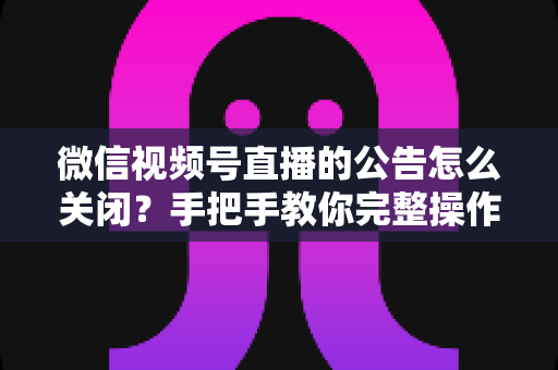 微信视频号直播的公告怎么关闭？手把手教你完整操作步骤与实用管理技巧