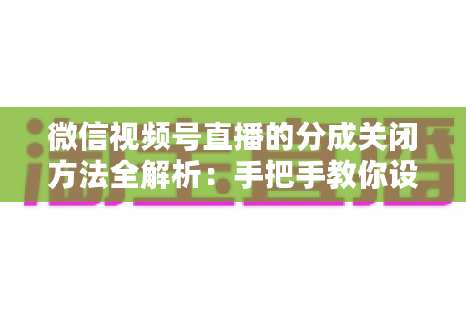 微信视频号直播的分成关闭方法全解析:手把手教你设置步骤与避坑指南 微信视频号直播的分成关闭方法全解析:手把手教你设置步骤与避坑指南