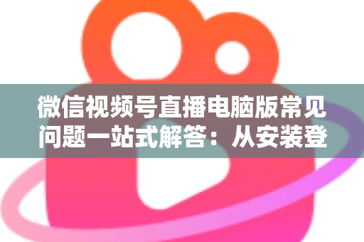 微信视频号直播电脑版常见问题一站式解答：从安装登录到稳定开播的实用避坑指南