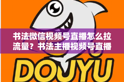 书法微信视频号直播怎么拉流量?书法主播视频号直播引流涨粉全攻略 书法微信视频号直播怎么拉流量?书法主播视频号直播引流涨粉全攻略