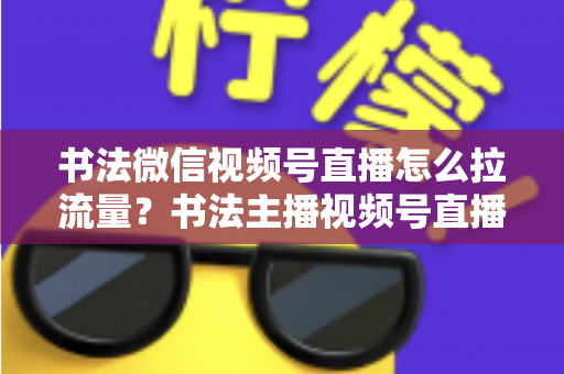 书法微信视频号直播怎么拉流量?书法主播视频号直播引流涨粉全攻略 书法微信视频号直播怎么拉流量?书法主播视频号直播引流涨粉全攻略
