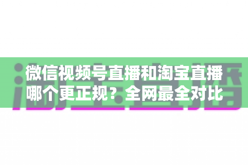 微信视频号直播和淘宝直播哪个更正规？全网最全对比解析助你放心选择