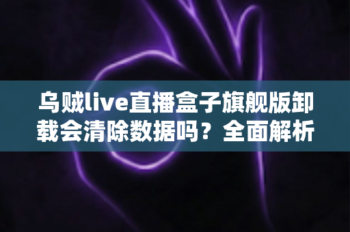 乌贼live直播盒子旗舰版卸载会清除数据吗？全面解析卸载机制、数据保留与备份恢复的实用指南