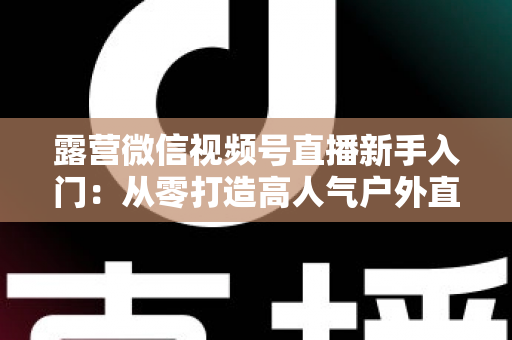 露营微信视频号直播新手入门：从零打造高人气户外直播间的实战指南