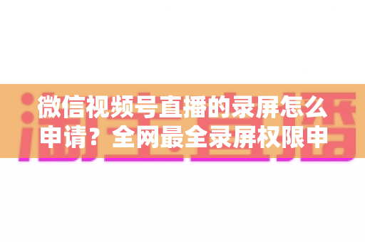 微信视频号直播的录屏怎么申请？全网最全录屏权限申请流程与合规指南