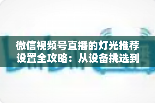 微信视频号直播的灯光推荐设置全攻略:从设备挑选到参数调试,让你的直播间画面高级感拉满 微信视频号直播的灯光推荐设置全攻略:从设备挑选到参数调试,让你的直播间画面高级感拉满