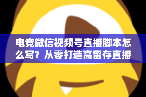 电竞微信视频号直播脚本怎么写？从零打造高留存直播全流程指南