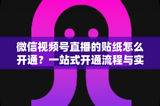 微信视频号直播的贴纸怎么开通?一站式开通流程与实战指南全面解析 微信视频号直播的贴纸怎么开通?一站式开通流程与实战指南全面解析
