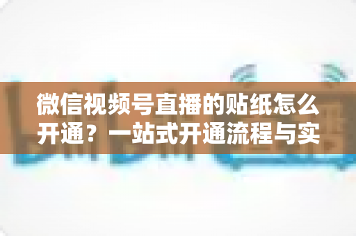 微信视频号直播的贴纸怎么开通?一站式开通流程与实战指南全面解析 微信视频号直播的贴纸怎么开通?一站式开通流程与实战指南全面解析