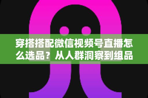 穿搭搭配微信视频号直播怎么选品?从人群洞察到组品策略的高转化选品全指南 穿搭搭配微信视频号直播怎么选品?从人群洞察到组品策略的高转化选品全指南