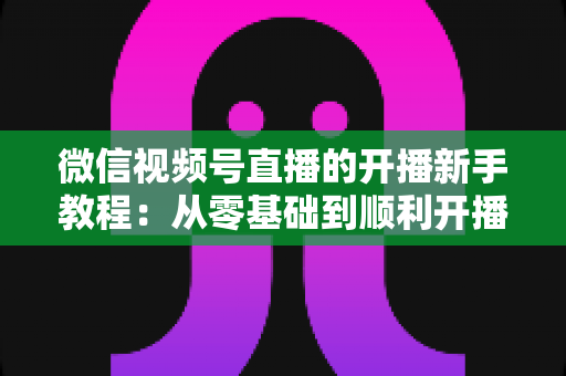 微信视频号直播的开播新手教程：从零基础到顺利开播的完整实战指南
