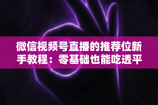 微信视频号直播的推荐位新手教程：零基础也能吃透平台流量的实战指南