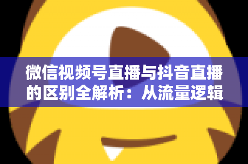 微信视频号直播与抖音直播的区别全解析：从流量逻辑到变现模式，一文帮你选对直播主阵地