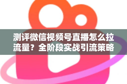 测评微信视频号直播怎么拉流量？全阶段实战引流策略深度解析