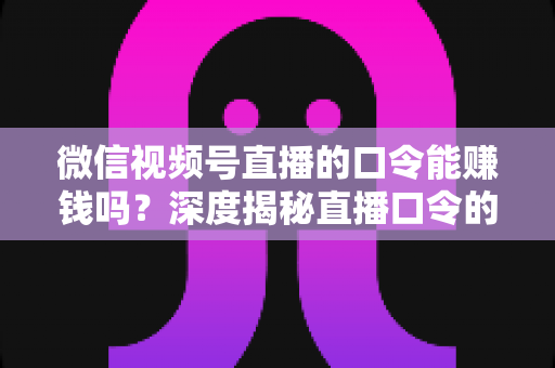 微信视频号直播的口令能赚钱吗？深度揭秘直播口令的赚钱真相、骗局套路与正规变现指南