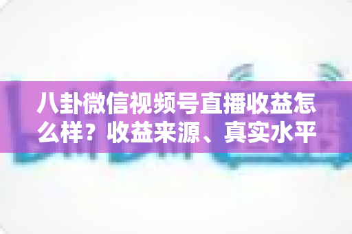 八卦微信视频号直播收益怎么样?收益来源、真实水平与提升技巧全解析 八卦微信视频号直播收益怎么样?收益来源、真实水平与提升技巧全解析