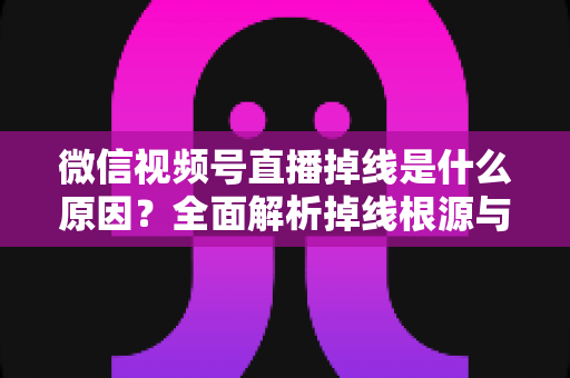 微信视频号直播掉线是什么原因？全面解析掉线根源与高效解决方案