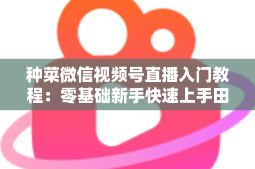 种菜微信视频号直播入门教程:零基础新手快速上手田园直播的完整指南 种菜微信视频号直播入门教程:零基础新手快速上手田园直播的完整指南