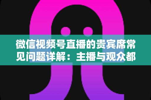 微信视频号直播的贵宾席常见问题详解：主播与观众都需要的实用运营指南