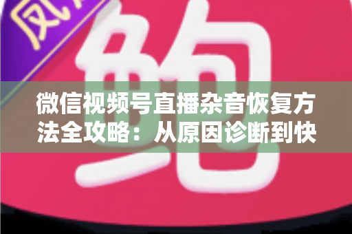 微信视频号直播杂音恢复方法全攻略：从原因诊断到快速修复，一步不落还原清晰音质