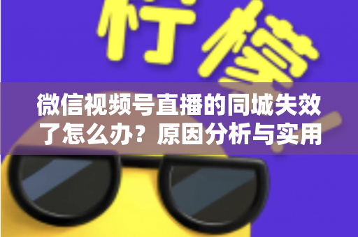 微信视频号直播的同城失效了怎么办?原因分析与实用解决方案全攻略 微信视频号直播的同城失效了怎么办?原因分析与实用解决方案全攻略