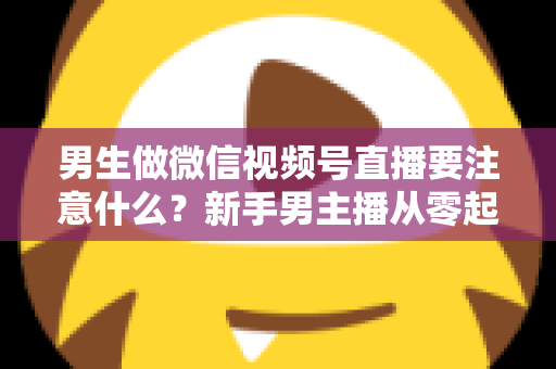 男生做微信视频号直播要注意什么？新手男主播从零起号的避坑与实战全攻略