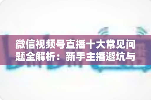 微信视频号直播十大常见问题全解析：新手主播避坑与高效起号的实战指南