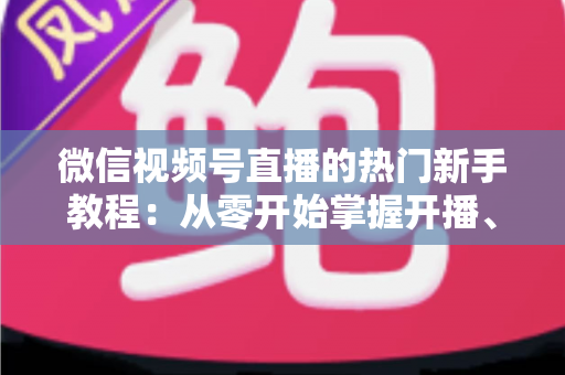 微信视频号直播的热门新手教程:从零开始掌握开播、涨粉与变现全流程 微信视频号直播的热门新手教程:从零开始掌握开播、涨粉与变现全流程