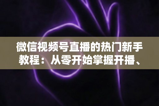 微信视频号直播的热门新手教程:从零开始掌握开播、涨粉与变现全流程 微信视频号直播的热门新手教程:从零开始掌握开播、涨粉与变现全流程