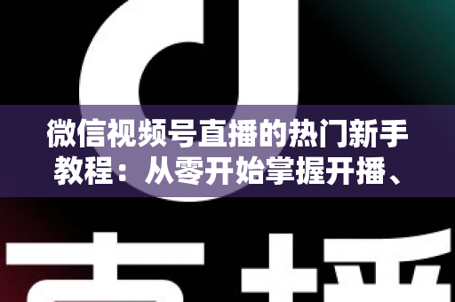 微信视频号直播的热门新手教程：从零开始掌握开播、涨粉与变现全流程
