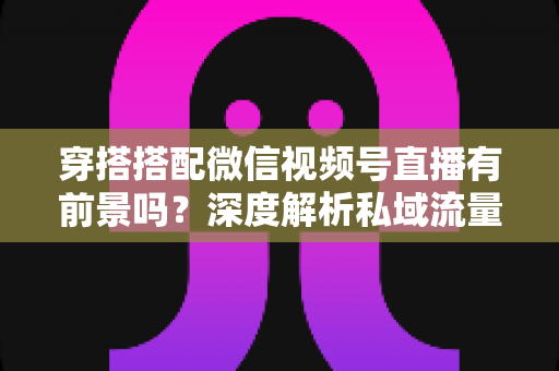 穿搭搭配微信视频号直播有前景吗？深度解析私域流量时代的时尚创业新机遇