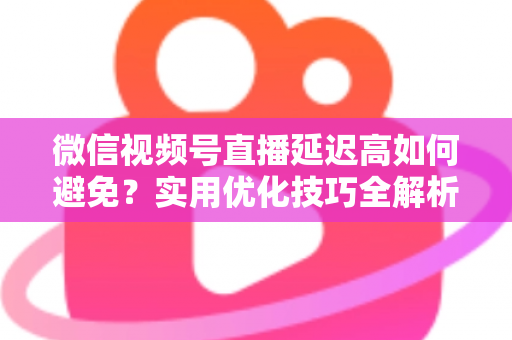 微信视频号直播延迟高如何避免？实用优化技巧全解析，让直播流畅不卡顿