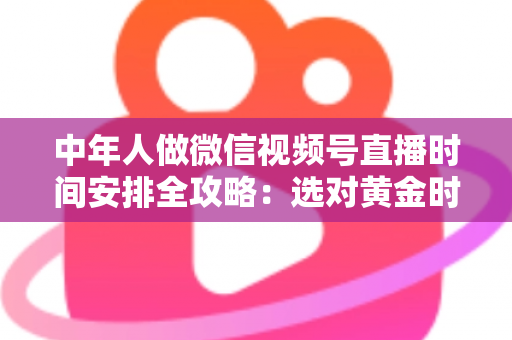 中年人做微信视频号直播时间安排全攻略：选对黄金时段，让每一场直播都不白播