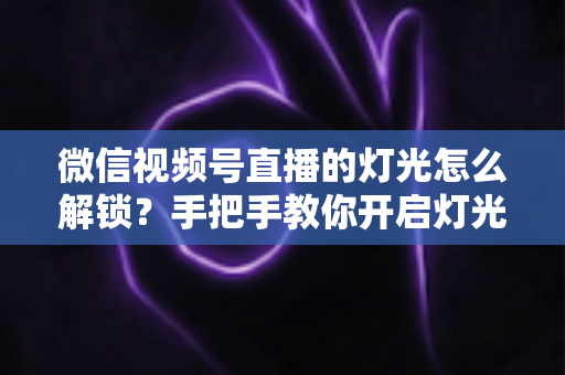微信视频号直播的灯光怎么解锁？手把手教你开启灯光功能并打造专业直播画面