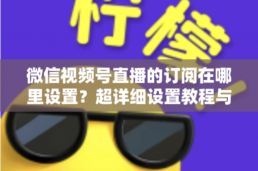 微信视频号直播的订阅在哪里设置？超详细设置教程与涨粉运营技巧全解析